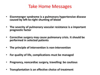 Take Home Messages
• Eisenmenger syndrome is a pulmonary hypertensive disease
caused by left-to-right shunting of blood
• The severity of pulmonary vascular resistance is a important
prognostic factor
• Corrective surgery may cause pulmonary crisis. It should be
performed in selected patients
• The principle of intervention is non-intervention
• For quality of life, complications must be managed
• Pregnancy, noncardiac surgery, travelling: be cautious
• Transplantation is an effective choice of treatment

 