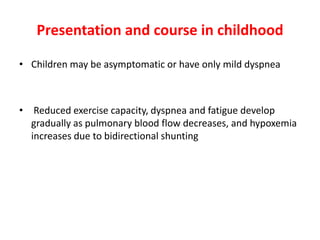 Presentation and course in childhood
• Children may be asymptomatic or have only mild dyspnea

• Reduced exercise capacity, dyspnea and fatigue develop
gradually as pulmonary blood flow decreases, and hypoxemia
increases due to bidirectional shunting

 