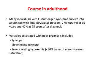 Course in adulthood
• Many individuals with Eisenmenger syndrome survive into
adulthood with 80% survival at 10 years, 77% survival at 15
years and 42% at 25 years after diagnosis
• Variables associated with poor prognosis include :
- Syncope
- Elevated RA pressure
- Severe resting hypoxemia (<80% transcutaneous oxygen
saturation)

 