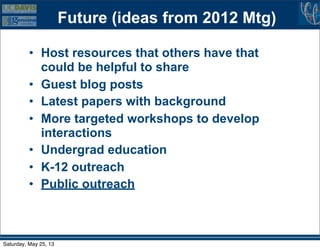 Future (ideas from 2012 Mtg)
• Host resources that others have that
could be helpful to share
• Guest blog posts
• Latest papers with background
• More targeted workshops to develop
interactions
• Undergrad education
• K-12 outreach
• Public outreach
Saturday, May 25, 13
 