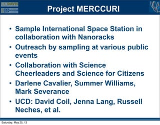 Project MERCCURI
• Sample International Space Station in
collaboration with Nanoracks
• Outreach by sampling at various public
events
• Collaboration with Science
Cheerleaders and Science for Citizens
• Darlene Cavalier, Summer Williams,
Mark Severance
• UCD: David Coil, Jenna Lang, Russell
Neches, et al.
Saturday, May 25, 13
 