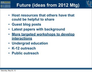 Future (ideas from 2012 Mtg)
• Host resources that others have that
could be helpful to share
• Guest blog posts
• Latest papers with background
• More targeted workshops to develop
interactions
• Undergrad education
• K-12 outreach
• Public outreach
Saturday, May 25, 13
 