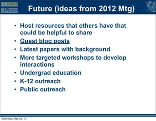 Future (ideas from 2012 Mtg)
• Host resources that others have that
could be helpful to share
• Guest blog posts
• Latest papers with background
• More targeted workshops to develop
interactions
• Undergrad education
• K-12 outreach
• Public outreach
Saturday, May 25, 13
 