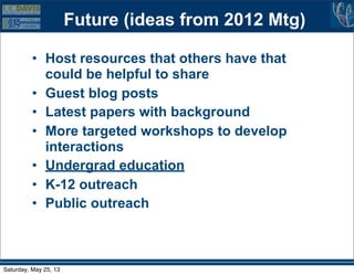 Future (ideas from 2012 Mtg)
• Host resources that others have that
could be helpful to share
• Guest blog posts
• Latest papers with background
• More targeted workshops to develop
interactions
• Undergrad education
• K-12 outreach
• Public outreach
Saturday, May 25, 13
 