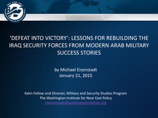 ‘DEFEAT INTO VICTORY’: LESSONS FOR REBUILDING THE
IRAQ SECURITY FORCES FROM MODERN ARAB MILITARY
SUCCESS STORIES
by Michael Eisenstadt
January 21, 2015
Kahn Fellow and Director, Military and Security Studies Program
The Washington Institute for Near East Policy
meisenstadt@washingtoninstitute.org
 