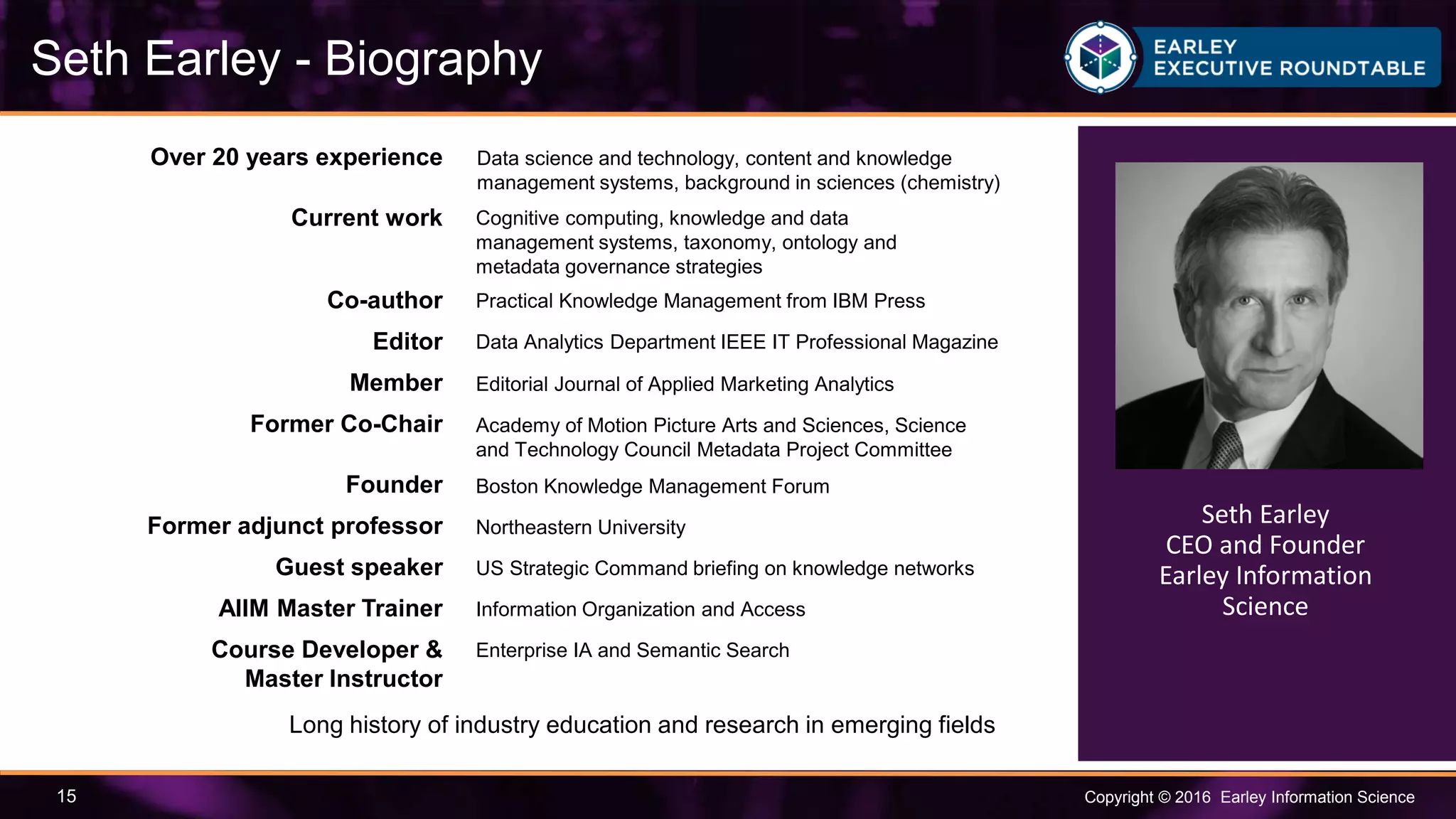 Copyright © 2016 Earley Information Science15
Seth Earley - Biography
Seth Earley
CEO and Founder
Earley Information
Science
Over 20 years experience
Current work
Co-author
Editor
Member
Former Co-Chair
Founder
Former adjunct professor
Guest speaker
AIIM Master Trainer
Course Developer &
Master Instructor
Data science and technology, content and knowledge
management systems, background in sciences (chemistry)
Enterprise IA and Semantic Search
Information Organization and Access
US Strategic Command briefing on knowledge networks
Northeastern University
Boston Knowledge Management Forum
Long history of industry education and research in emerging fields
Academy of Motion Picture Arts and Sciences, Science
and Technology Council Metadata Project Committee
Editorial Journal of Applied Marketing Analytics
Data Analytics Department IEEE IT Professional Magazine
Practical Knowledge Management from IBM Press
Cognitive computing, knowledge and data
management systems, taxonomy, ontology and
metadata governance strategies
 