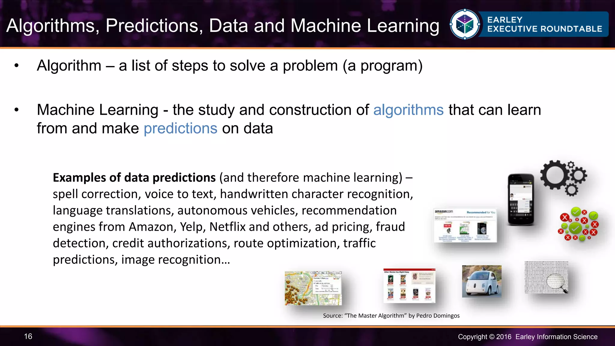 Copyright © 2016 Earley Information Science16
• Algorithm – a list of steps to solve a problem (a program)
• Machine Learning - the study and construction of algorithms that can learn
from and make predictions on data
Algorithms, Predictions, Data and Machine Learning
Source: “The Master Algorithm” by Pedro Domingos
Examples of data predictions (and therefore machine learning) –
spell correction, voice to text, handwritten character recognition,
language translations, autonomous vehicles, recommendation
engines from Amazon, Yelp, Netflix and others, ad pricing, fraud
detection, credit authorizations, route optimization, traffic
predictions, image recognition…
 