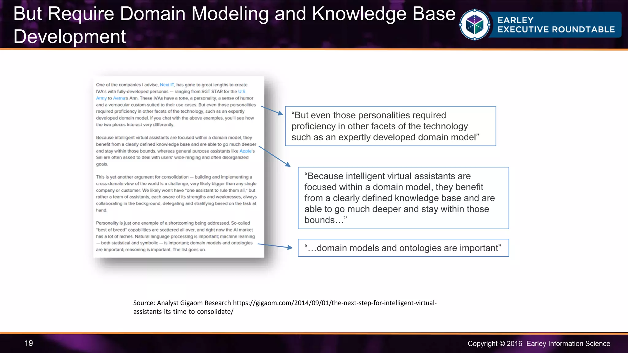 Copyright © 2016 Earley Information Science19
“But even those personalities required
proficiency in other facets of the technology
such as an expertly developed domain model”
“Because intelligent virtual assistants are
focused within a domain model, they benefit
from a clearly defined knowledge base and are
able to go much deeper and stay within those
bounds…”
Source: Analyst Gigaom Research https://gigaom.com/2014/09/01/the-next-step-for-intelligent-virtual-
assistants-its-time-to-consolidate/
“…domain models and ontologies are important”
But Require Domain Modeling and Knowledge Base
Development
 