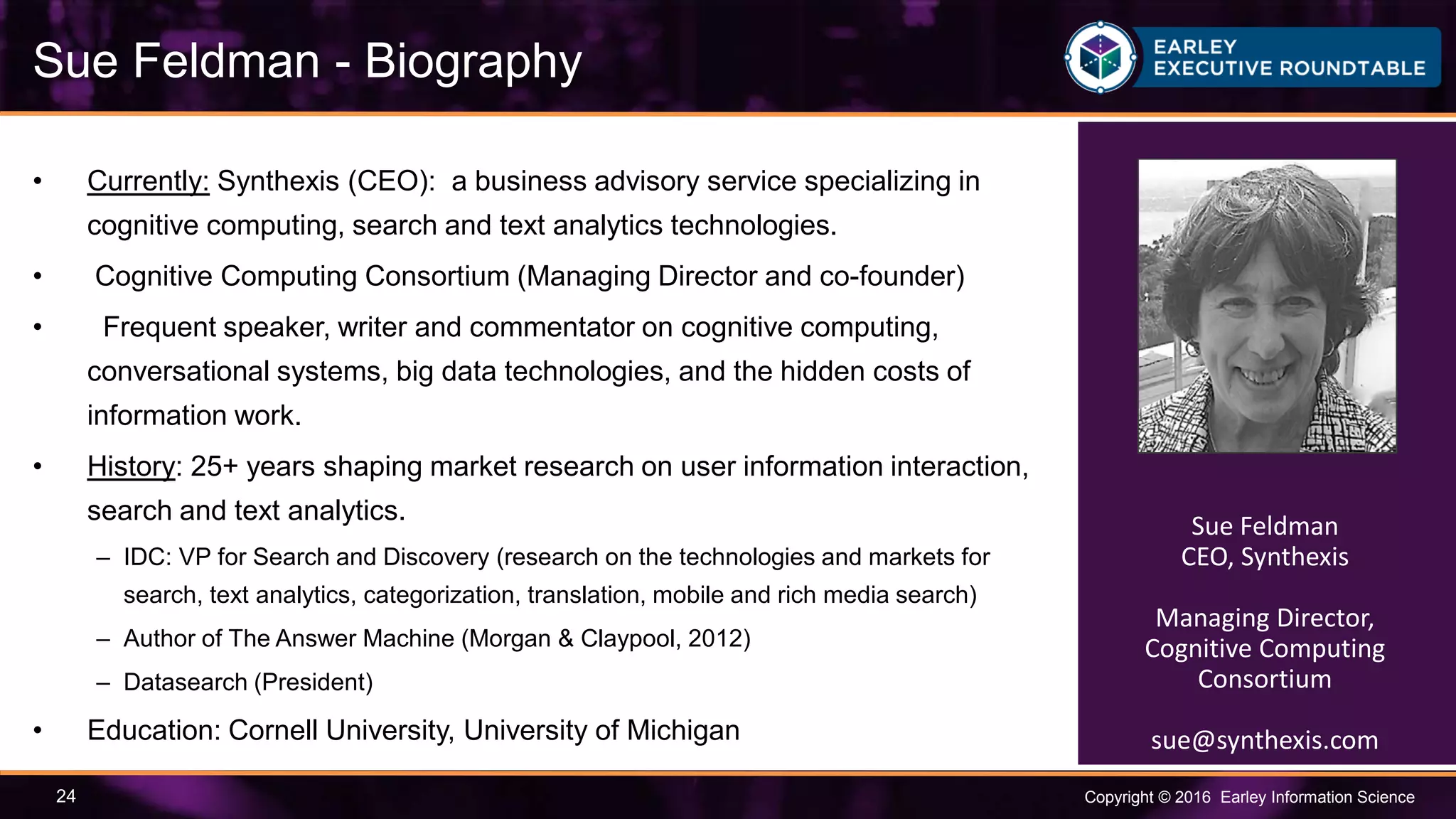 Copyright © 2016 Earley Information Science24
• Currently: Synthexis (CEO): a business advisory service specializing in
cognitive computing, search and text analytics technologies.
• Cognitive Computing Consortium (Managing Director and co-founder)
• Frequent speaker, writer and commentator on cognitive computing,
conversational systems, big data technologies, and the hidden costs of
information work.
• History: 25+ years shaping market research on user information interaction,
search and text analytics.
– IDC: VP for Search and Discovery (research on the technologies and markets for
search, text analytics, categorization, translation, mobile and rich media search)
– Author of The Answer Machine (Morgan & Claypool, 2012)
– Datasearch (President)
• Education: Cornell University, University of Michigan
Sue Feldman - Biography
Sue Feldman
CEO, Synthexis
Managing Director,
Cognitive Computing
Consortium
sue@synthexis.com
 
