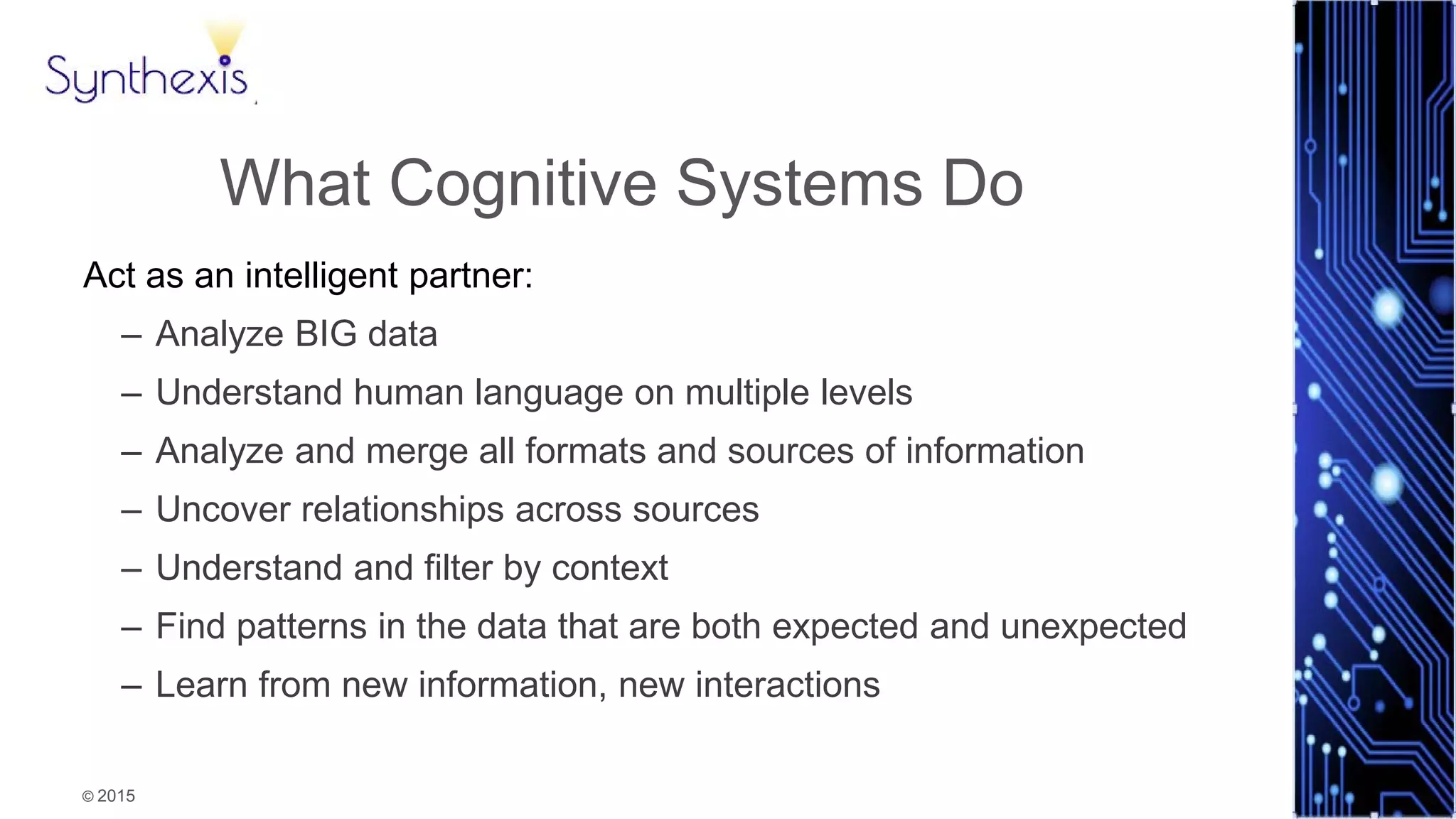 © 2015
Synthexis
What Cognitive Systems Do
Act as an intelligent partner:
– Analyze BIG data
– Understand human language on multiple levels
– Analyze and merge all formats and sources of information
– Uncover relationships across sources
– Understand and filter by context
– Find patterns in the data that are both expected and unexpected
– Learn from new information, new interactions
 