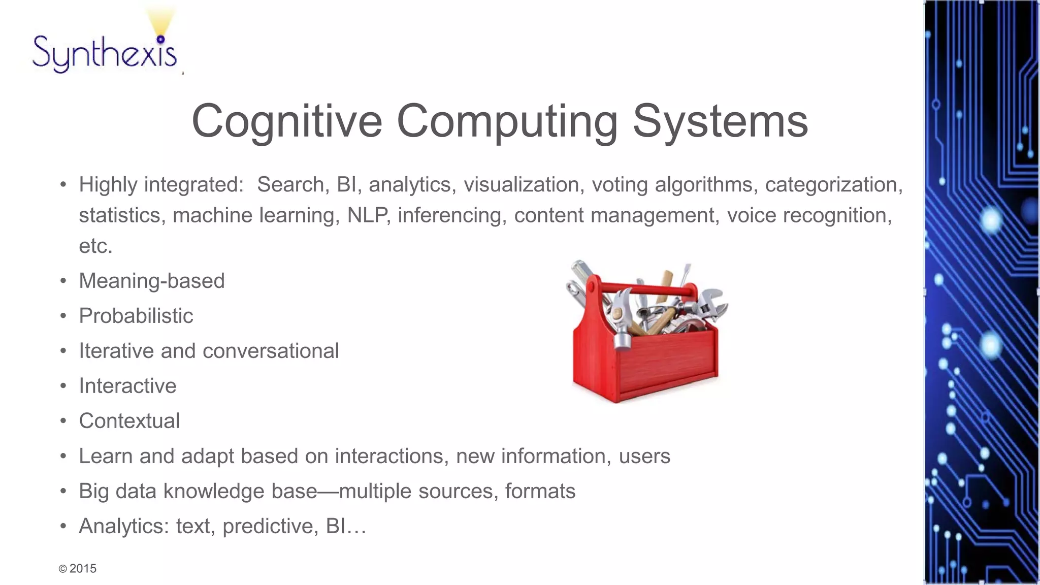 © 2015
Synthexis
Cognitive Computing Systems
• Highly integrated: Search, BI, analytics, visualization, voting algorithms, categorization,
statistics, machine learning, NLP, inferencing, content management, voice recognition,
etc.
• Meaning-based
• Probabilistic
• Iterative and conversational
• Interactive
• Contextual
• Learn and adapt based on interactions, new information, users
• Big data knowledge base—multiple sources, formats
• Analytics: text, predictive, BI…
 