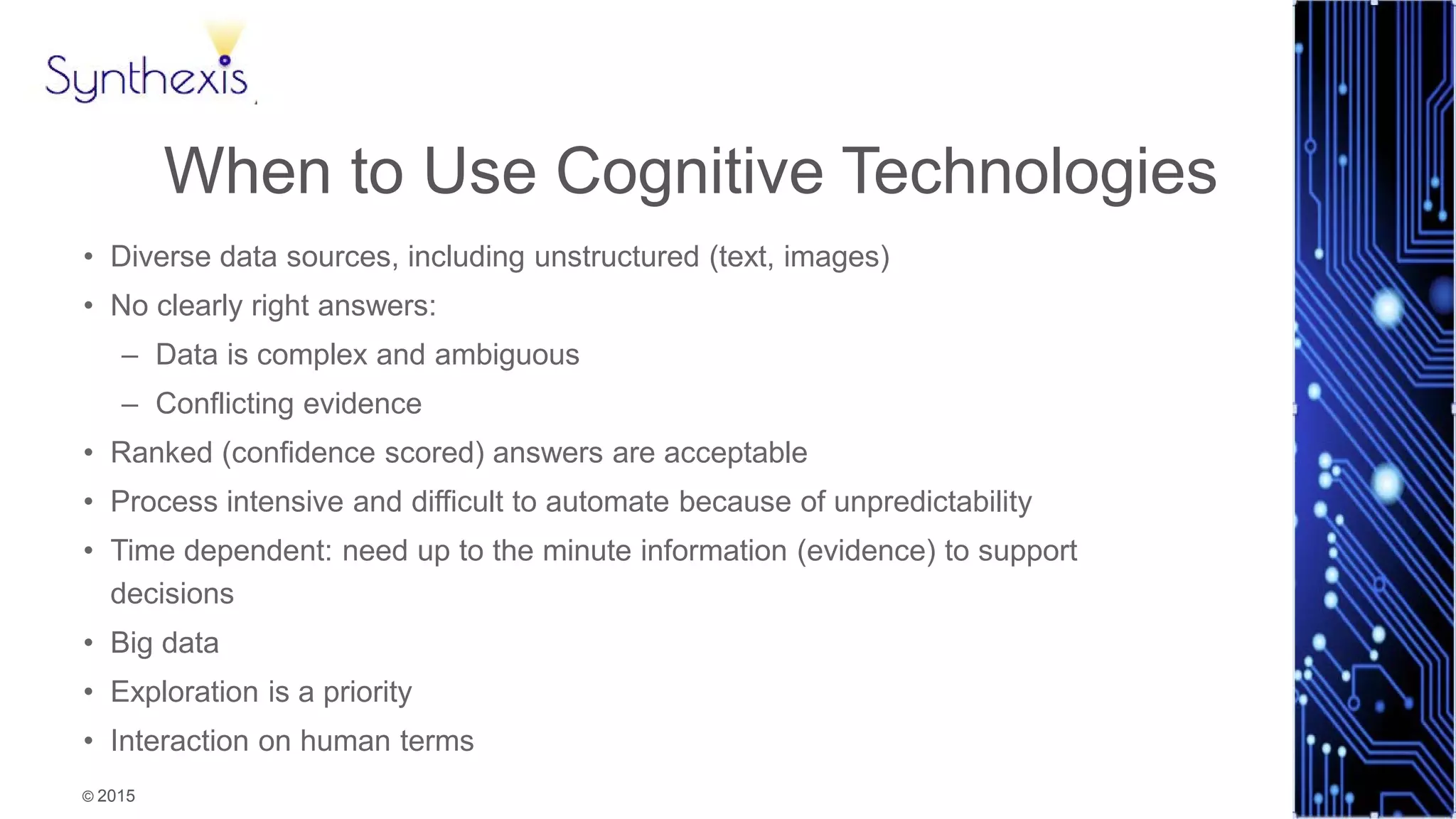 © 2015
Synthexis
When to Use Cognitive Technologies
• Diverse data sources, including unstructured (text, images)
• No clearly right answers:
– Data is complex and ambiguous
– Conflicting evidence
• Ranked (confidence scored) answers are acceptable
• Process intensive and difficult to automate because of unpredictability
• Time dependent: need up to the minute information (evidence) to support
decisions
• Big data
• Exploration is a priority
• Interaction on human terms
 