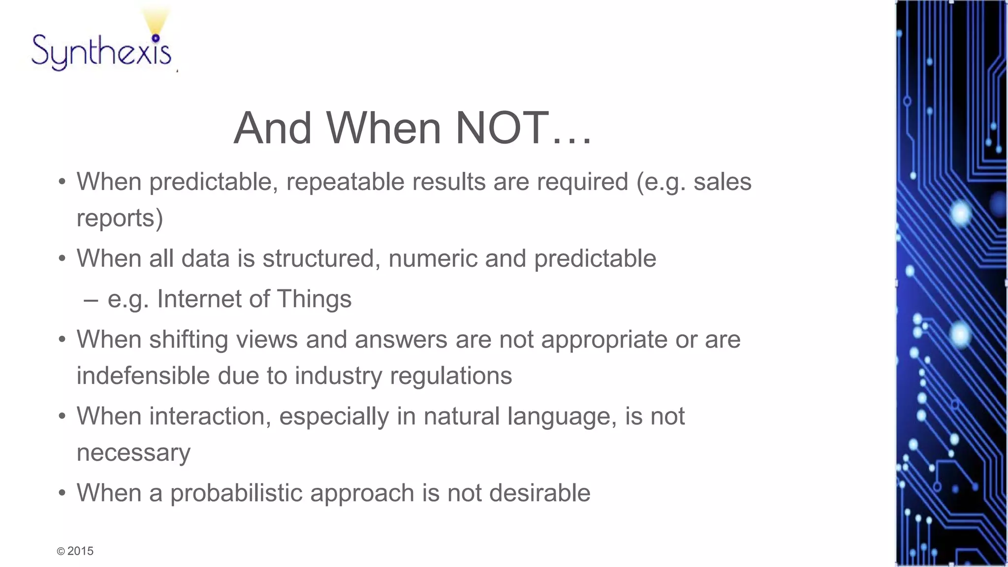 © 2015
Synthexis
And When NOT…
• When predictable, repeatable results are required (e.g. sales
reports)
• When all data is structured, numeric and predictable
– e.g. Internet of Things
• When shifting views and answers are not appropriate or are
indefensible due to industry regulations
• When interaction, especially in natural language, is not
necessary
• When a probabilistic approach is not desirable
 