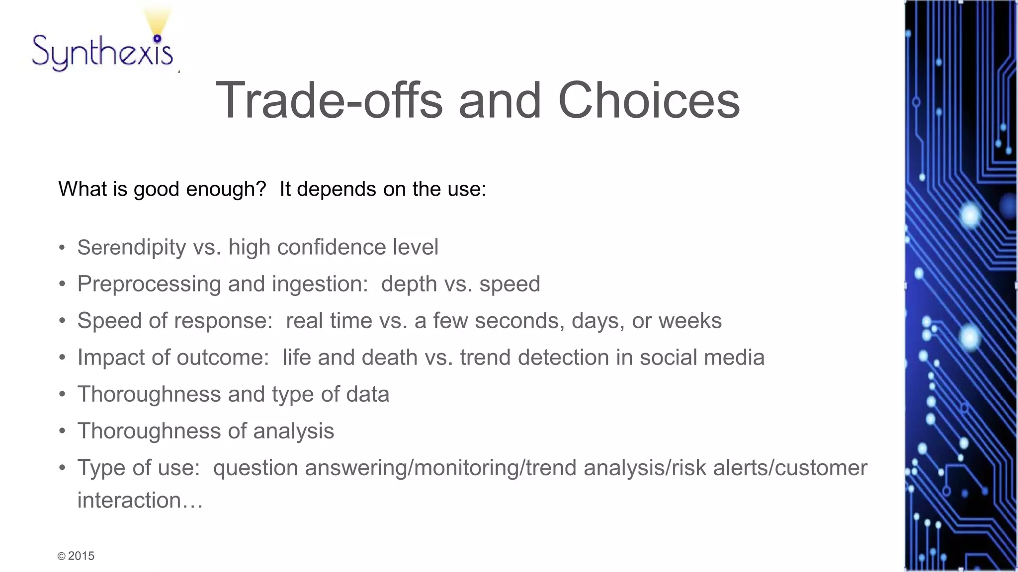 © 2015
Synthexis
Trade-offs and Choices
What is good enough? It depends on the use:
• Serendipity vs. high confidence level
• Preprocessing and ingestion: depth vs. speed
• Speed of response: real time vs. a few seconds, days, or weeks
• Impact of outcome: life and death vs. trend detection in social media
• Thoroughness and type of data
• Thoroughness of analysis
• Type of use: question answering/monitoring/trend analysis/risk alerts/customer
interaction…
 