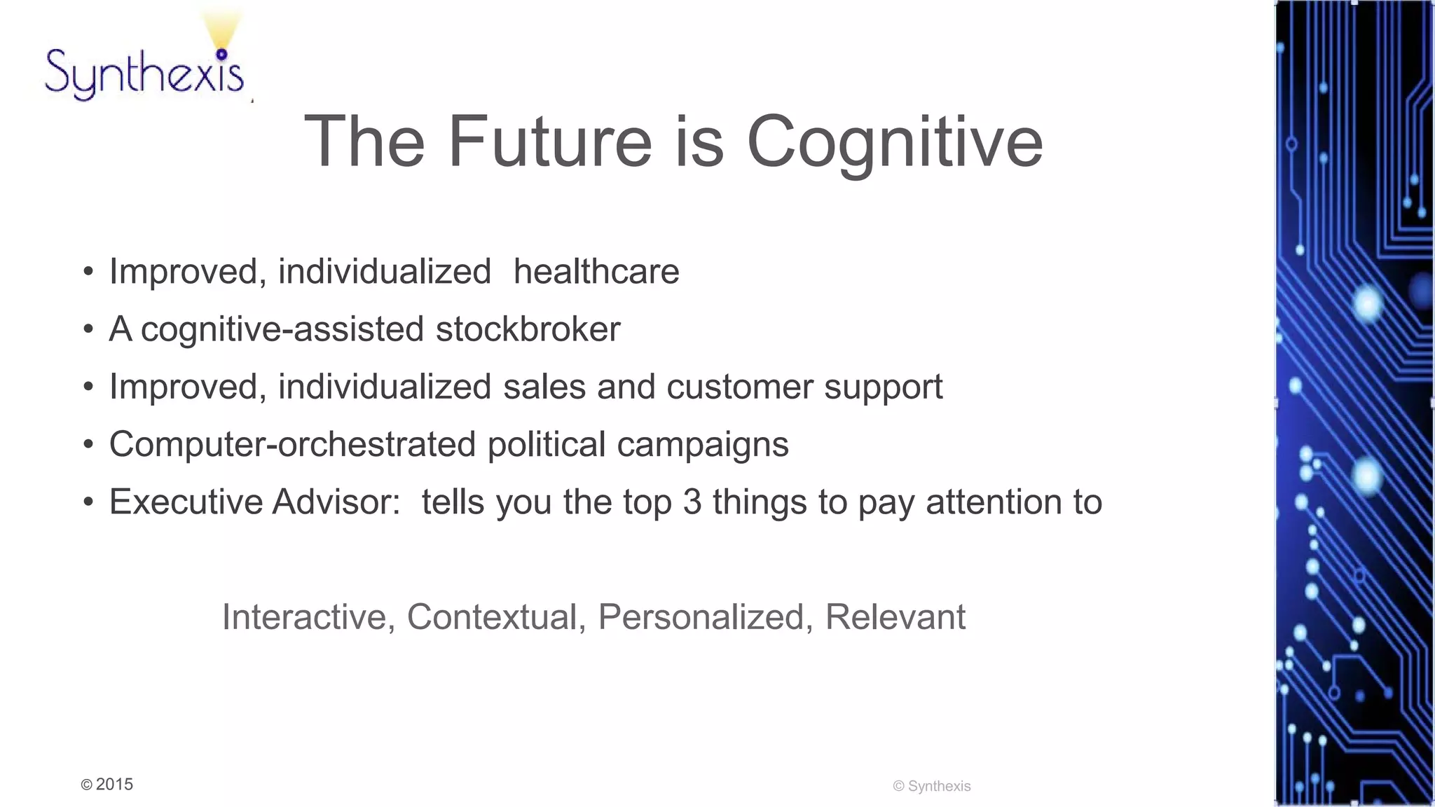 © 2015
Synthexis
The Future is Cognitive
• Improved, individualized healthcare
• A cognitive-assisted stockbroker
• Improved, individualized sales and customer support
• Computer-orchestrated political campaigns
• Executive Advisor: tells you the top 3 things to pay attention to
Interactive, Contextual, Personalized, Relevant
 