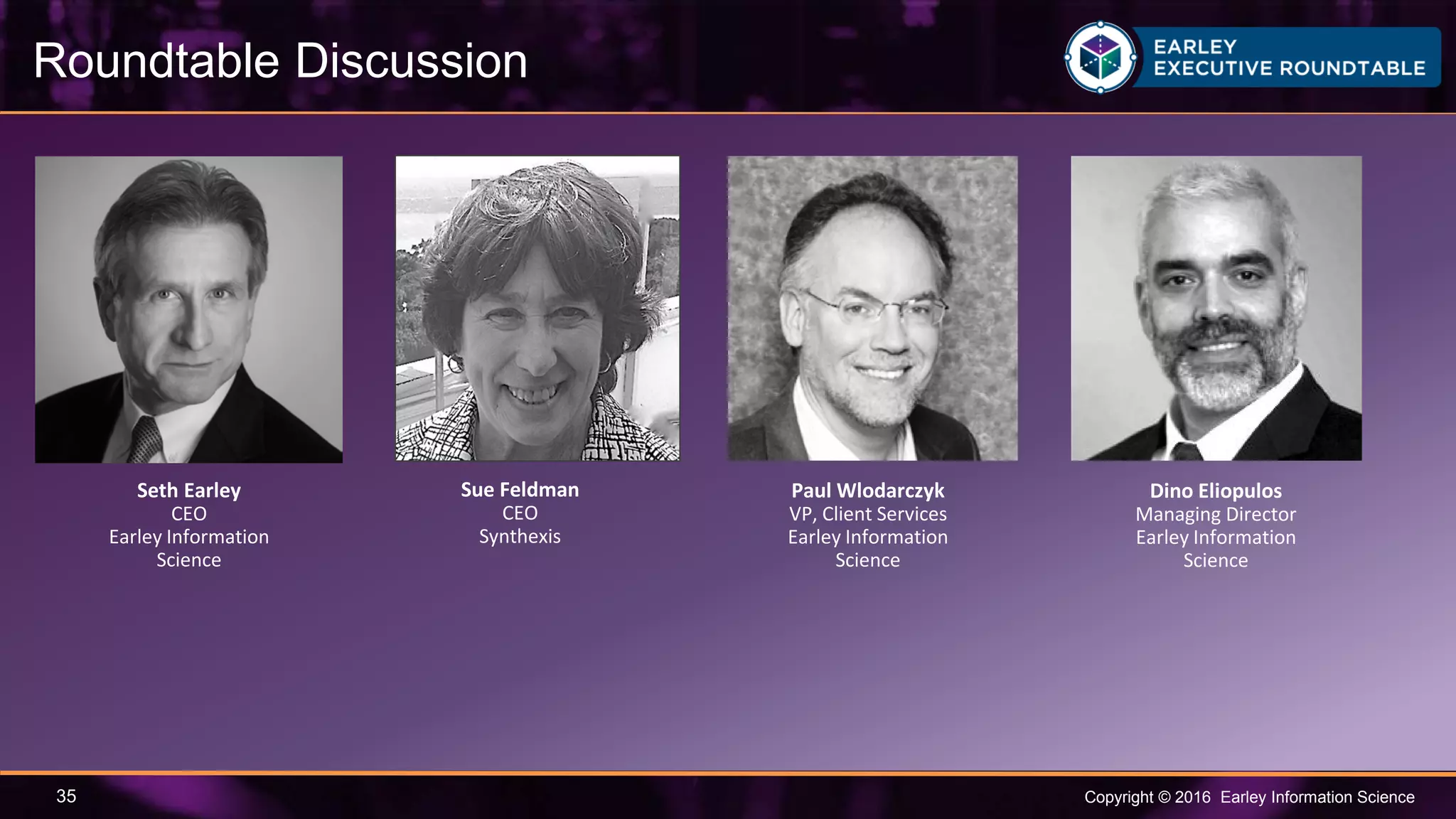 Copyright © 2016 Earley Information Science35
Roundtable Discussion
Paul Wlodarczyk
VP, Client Services
Earley Information
Science
Dino Eliopulos
Managing Director
Earley Information
Science
Seth Earley
CEO
Earley Information
Science
Sue Feldman
CEO
Synthexis
 