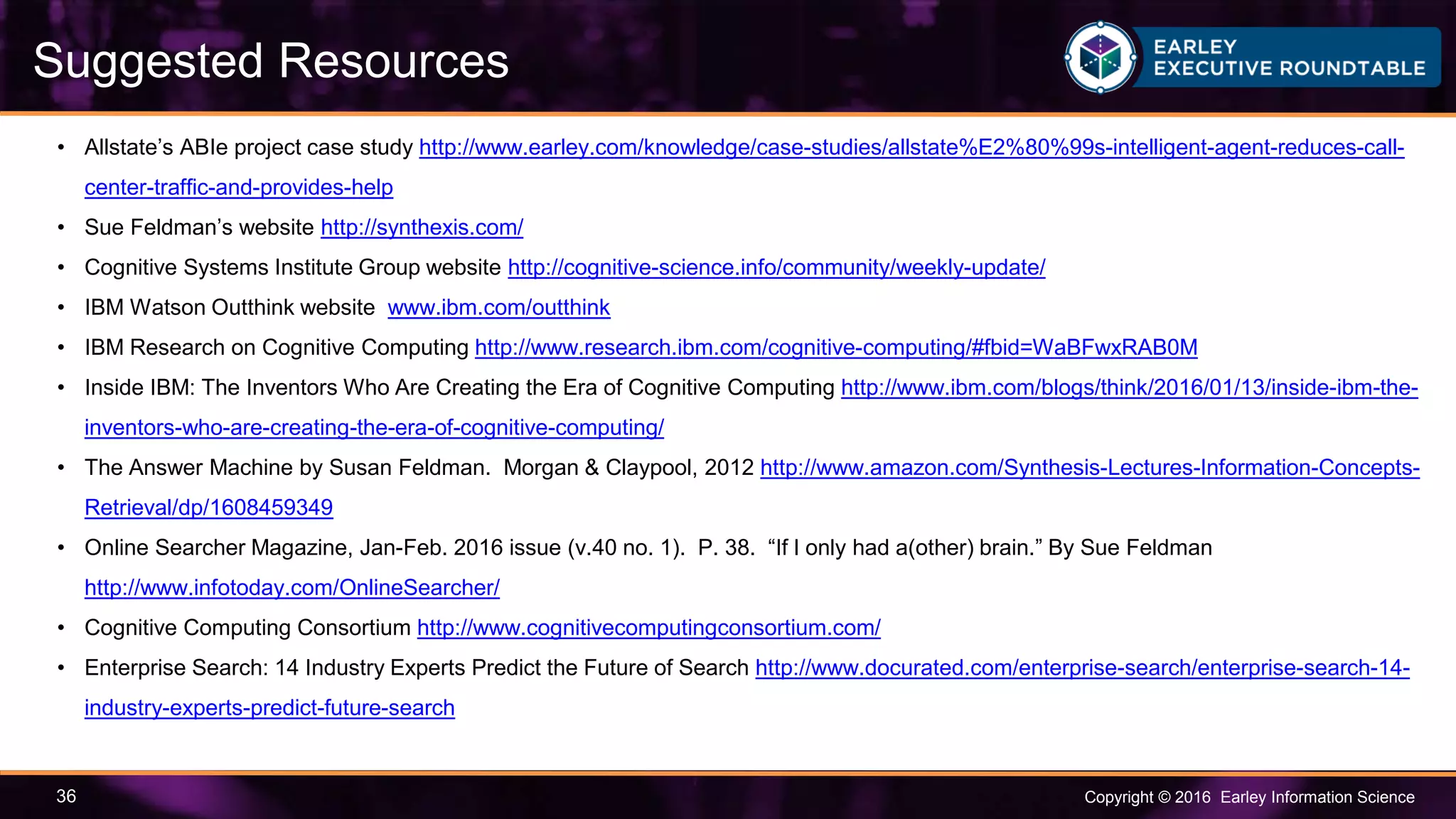 Copyright © 2016 Earley Information Science36
Suggested Resources
• Allstate’s ABIe project case study http://www.earley.com/knowledge/case-studies/allstate%E2%80%99s-intelligent-agent-reduces-call-
center-traffic-and-provides-help
• Sue Feldman’s website http://synthexis.com/
• Cognitive Systems Institute Group website http://cognitive-science.info/community/weekly-update/
• IBM Watson Outthink website www.ibm.com/outthink
• IBM Research on Cognitive Computing http://www.research.ibm.com/cognitive-computing/#fbid=WaBFwxRAB0M
• Inside IBM: The Inventors Who Are Creating the Era of Cognitive Computing http://www.ibm.com/blogs/think/2016/01/13/inside-ibm-the-
inventors-who-are-creating-the-era-of-cognitive-computing/
• The Answer Machine by Susan Feldman. Morgan & Claypool, 2012 http://www.amazon.com/Synthesis-Lectures-Information-Concepts-
Retrieval/dp/1608459349
• Online Searcher Magazine, Jan-Feb. 2016 issue (v.40 no. 1). P. 38. “If I only had a(other) brain.” By Sue Feldman
http://www.infotoday.com/OnlineSearcher/
• Cognitive Computing Consortium http://www.cognitivecomputingconsortium.com/
• Enterprise Search: 14 Industry Experts Predict the Future of Search http://www.docurated.com/enterprise-search/enterprise-search-14-
industry-experts-predict-future-search
 