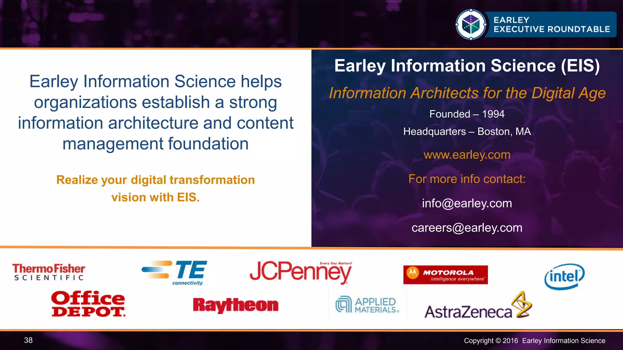 Copyright © 2016 Earley Information Science38
Earley Information Science helps
organizations establish a strong
information architecture and content
management foundation
Realize your digital transformation
vision with EIS.
Earley Information Science (EIS)
Information Architects for the Digital Age
Founded – 1994
Headquarters – Boston, MA
www.earley.com
For more info contact:
info@earley.com
careers@earley.com
 