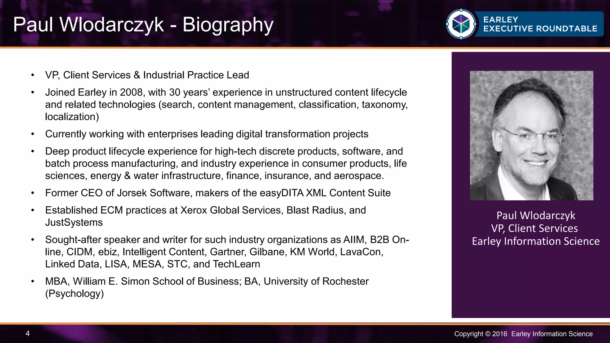 Copyright © 2016 Earley Information Science4
Paul Wlodarczyk - Biography
• VP, Client Services & Industrial Practice Lead
• Joined Earley in 2008, with 30 years’ experience in unstructured content lifecycle
and related technologies (search, content management, classification, taxonomy,
localization)
• Currently working with enterprises leading digital transformation projects
• Deep product lifecycle experience for high-tech discrete products, software, and
batch process manufacturing, and industry experience in consumer products, life
sciences, energy & water infrastructure, finance, insurance, and aerospace.
• Former CEO of Jorsek Software, makers of the easyDITA XML Content Suite
• Established ECM practices at Xerox Global Services, Blast Radius, and
JustSystems
• Sought-after speaker and writer for such industry organizations as AIIM, B2B On-
line, CIDM, ebiz, Intelligent Content, Gartner, Gilbane, KM World, LavaCon,
Linked Data, LISA, MESA, STC, and TechLearn
• MBA, William E. Simon School of Business; BA, University of Rochester
(Psychology)
Paul Wlodarczyk
VP, Client Services
Earley Information Science
 