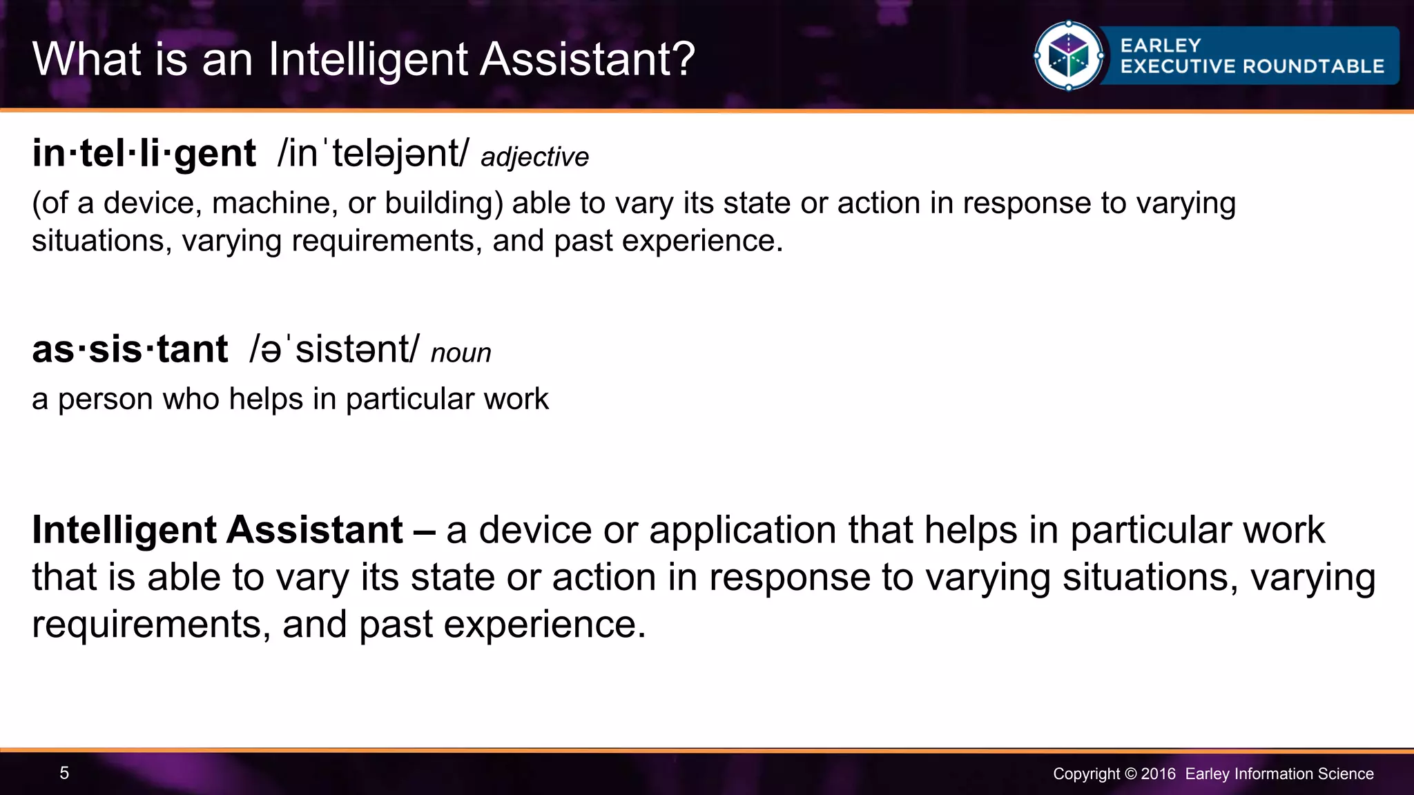 Copyright © 2016 Earley Information Science5
in·tel·li·gent /inˈteləjənt/ adjective
(of a device, machine, or building) able to vary its state or action in response to varying
situations, varying requirements, and past experience.
as·sis·tant /əˈsistənt/ noun
a person who helps in particular work
Intelligent Assistant – a device or application that helps in particular work
that is able to vary its state or action in response to varying situations, varying
requirements, and past experience.
What is an Intelligent Assistant?
 