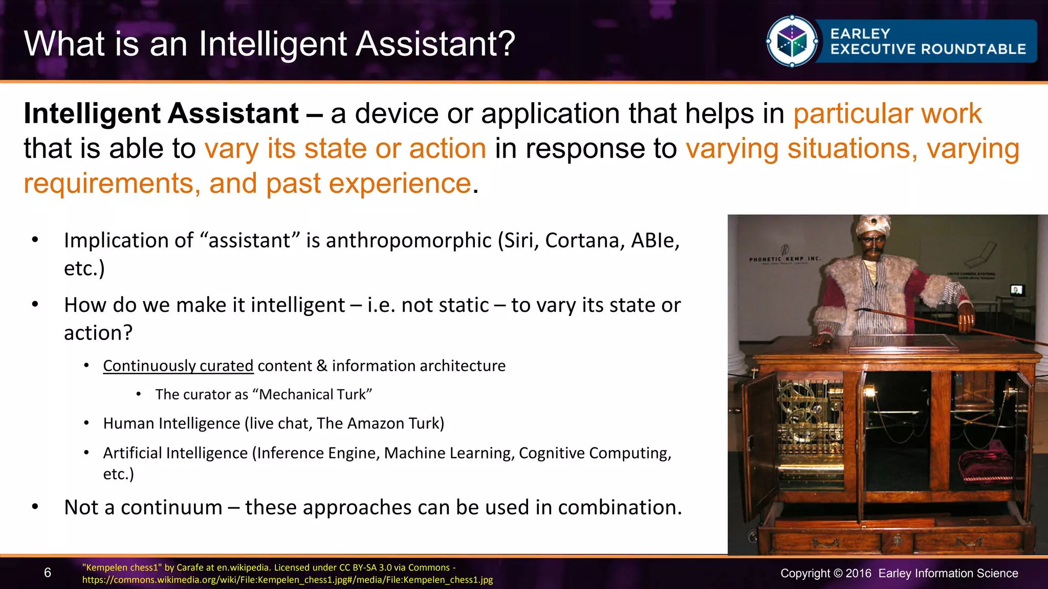 Copyright © 2016 Earley Information Science6
Intelligent Assistant – a device or application that helps in particular work
that is able to vary its state or action in response to varying situations, varying
requirements, and past experience.
What is an Intelligent Assistant?
• Implication of “assistant” is anthropomorphic (Siri, Cortana, ABIe,
etc.)
• How do we make it intelligent – i.e. not static – to vary its state or
action?
• Continuously curated content & information architecture
• The curator as “Mechanical Turk”
• Human Intelligence (live chat, The Amazon Turk)
• Artificial Intelligence (Inference Engine, Machine Learning, Cognitive Computing,
etc.)
• Not a continuum – these approaches can be used in combination.
"Kempelen chess1" by Carafe at en.wikipedia. Licensed under CC BY-SA 3.0 via Commons -
https://commons.wikimedia.org/wiki/File:Kempelen_chess1.jpg#/media/File:Kempelen_chess1.jpg
 