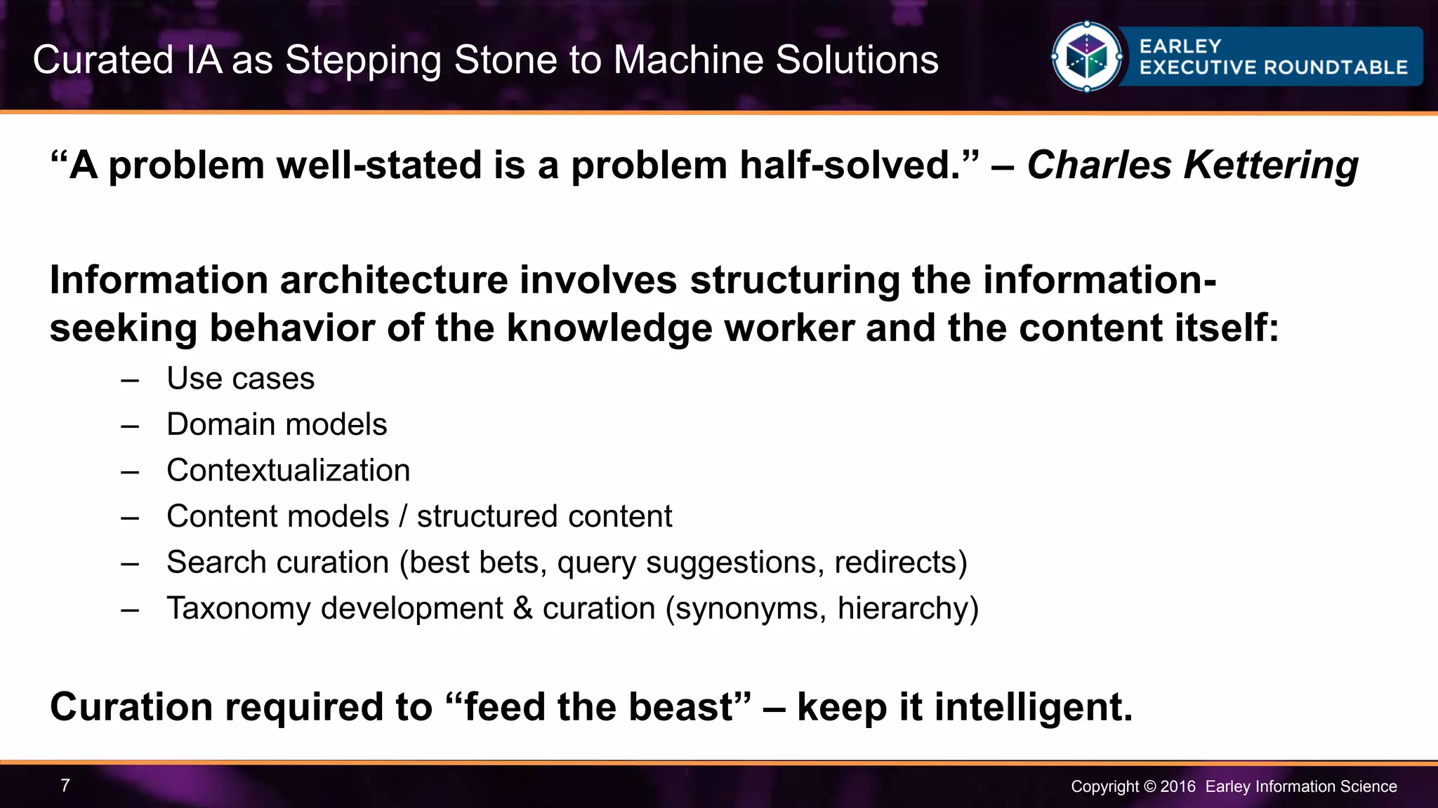Copyright © 2016 Earley Information Science7
“A problem well-stated is a problem half-solved.” – Charles Kettering
Information architecture involves structuring the information-
seeking behavior of the knowledge worker and the content itself:
– Use cases
– Domain models
– Contextualization
– Content models / structured content
– Search curation (best bets, query suggestions, redirects)
– Taxonomy development & curation (synonyms, hierarchy)
Curation required to “feed the beast” – keep it intelligent.
Curated IA as Stepping Stone to Machine Solutions
 