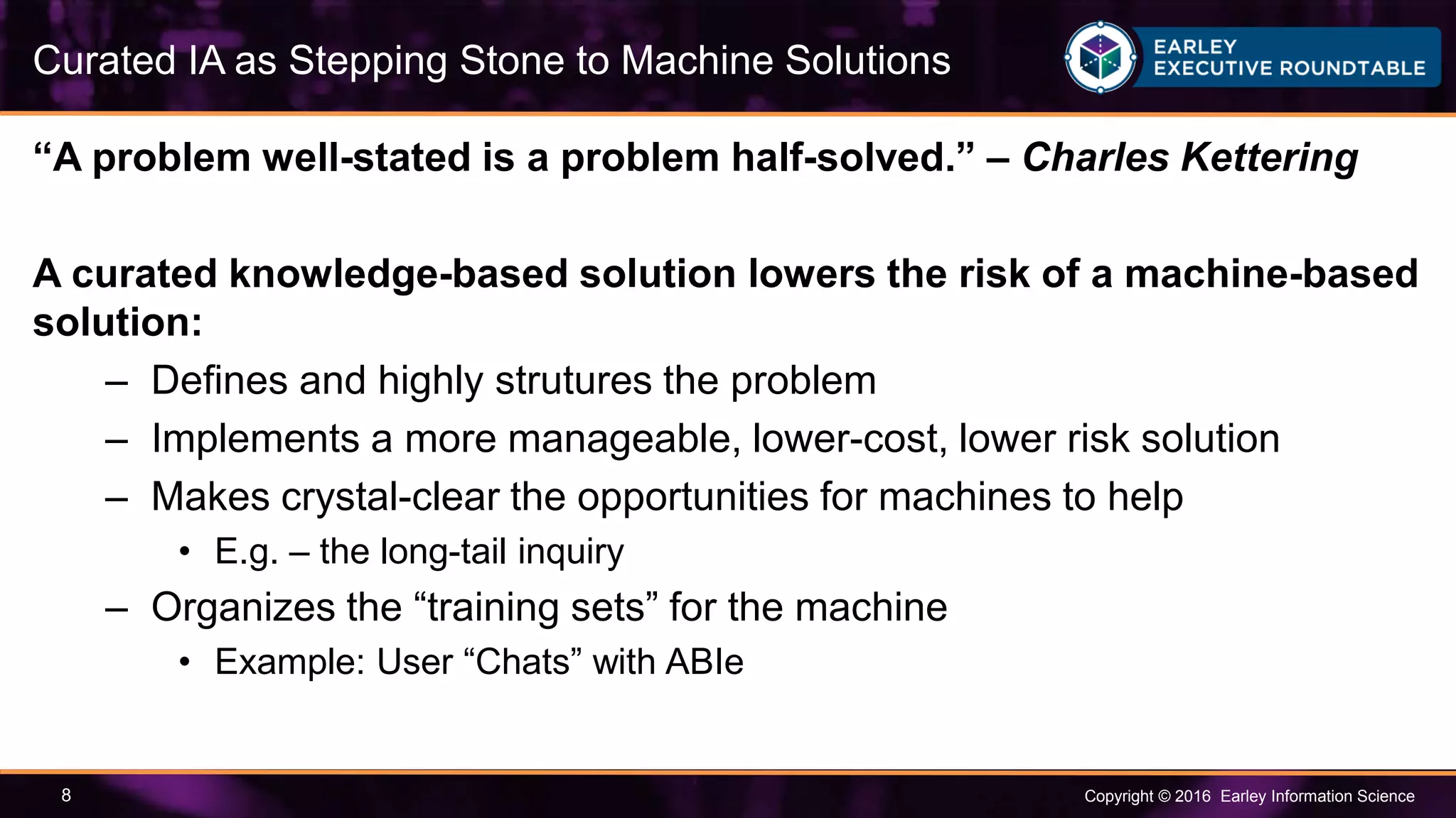 Copyright © 2016 Earley Information Science8
“A problem well-stated is a problem half-solved.” – Charles Kettering
A curated knowledge-based solution lowers the risk of a machine-based
solution:
– Defines and highly strutures the problem
– Implements a more manageable, lower-cost, lower risk solution
– Makes crystal-clear the opportunities for machines to help
• E.g. – the long-tail inquiry
– Organizes the “training sets” for the machine
• Example: User “Chats” with ABIe
Curated IA as Stepping Stone to Machine Solutions
 
