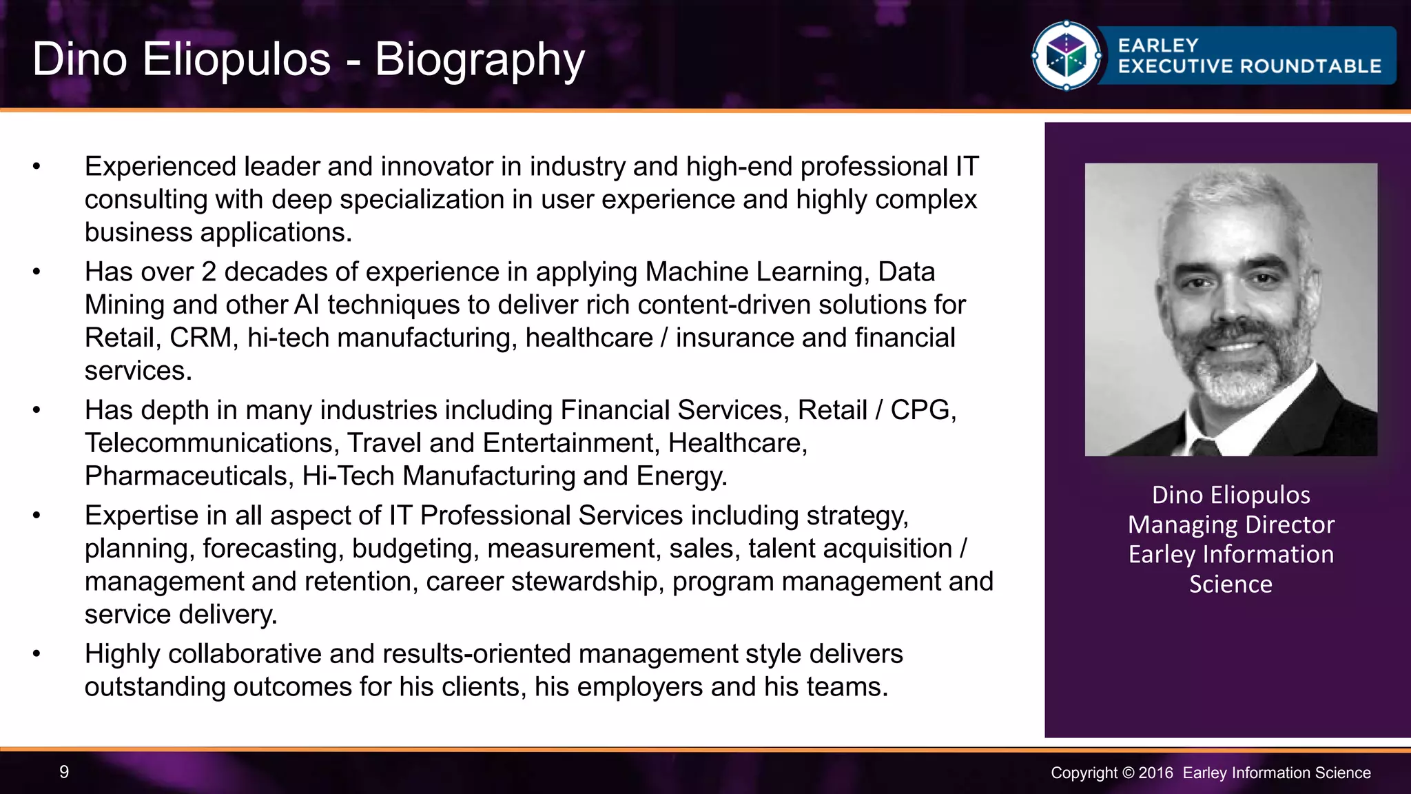 Copyright © 2016 Earley Information Science9
• Experienced leader and innovator in industry and high-end professional IT
consulting with deep specialization in user experience and highly complex
business applications.
• Has over 2 decades of experience in applying Machine Learning, Data
Mining and other AI techniques to deliver rich content-driven solutions for
Retail, CRM, hi-tech manufacturing, healthcare / insurance and financial
services.
• Has depth in many industries including Financial Services, Retail / CPG,
Telecommunications, Travel and Entertainment, Healthcare,
Pharmaceuticals, Hi-Tech Manufacturing and Energy.
• Expertise in all aspect of IT Professional Services including strategy,
planning, forecasting, budgeting, measurement, sales, talent acquisition /
management and retention, career stewardship, program management and
service delivery.
• Highly collaborative and results-oriented management style delivers
outstanding outcomes for his clients, his employers and his teams.
Dino Eliopulos - Biography
Dino Eliopulos
Managing Director
Earley Information
Science
 