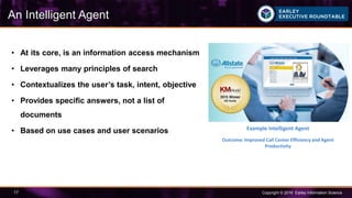 Copyright © 2016 Earley Information Science17
• At its core, is an information access mechanism
• Leverages many principles of search
• Contextualizes the user’s task, intent, objective
• Provides specific answers, not a list of
documents
• Based on use cases and user scenarios
An Intelligent Agent
Example Intelligent Agent
Outcome: Improved Call Center Efficiency and Agent
Productivity
 