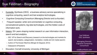 Copyright © 2016 Earley Information Science24
• Currently: Synthexis (CEO): a business advisory service specializing in
cognitive computing, search and text analytics technologies.
• Cognitive Computing Consortium (Managing Director and co-founder)
• Frequent speaker, writer and commentator on cognitive computing,
conversational systems, big data technologies, and the hidden costs of
information work.
• History: 25+ years shaping market research on user information interaction,
search and text analytics.
– IDC: VP for Search and Discovery (research on the technologies and markets for
search, text analytics, categorization, translation, mobile and rich media search)
– Author of The Answer Machine (Morgan & Claypool, 2012)
– Datasearch (President)
• Education: Cornell University, University of Michigan
Sue Feldman - Biography
Sue Feldman
CEO, Synthexis
Managing Director,
Cognitive Computing
Consortium
sue@synthexis.com
 