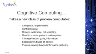 © 2015
Synthexis
Cognitive Computing…
…makes a new class of problem computable:
• Ambiguous, unpredictable
• Conflicting data
• Require exploration, not searching
• Need to uncover patterns and surprises
• Shifting situation, goals, information
• Best answers based on context
• Problem solving: beyond information gathering
 
