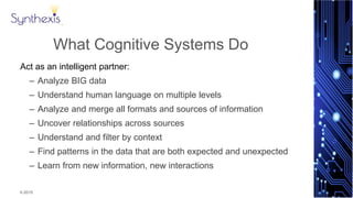 © 2015
Synthexis
What Cognitive Systems Do
Act as an intelligent partner:
– Analyze BIG data
– Understand human language on multiple levels
– Analyze and merge all formats and sources of information
– Uncover relationships across sources
– Understand and filter by context
– Find patterns in the data that are both expected and unexpected
– Learn from new information, new interactions
 