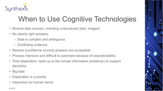 © 2015
Synthexis
When to Use Cognitive Technologies
• Diverse data sources, including unstructured (text, images)
• No clearly right answers:
– Data is complex and ambiguous
– Conflicting evidence
• Ranked (confidence scored) answers are acceptable
• Process intensive and difficult to automate because of unpredictability
• Time dependent: need up to the minute information (evidence) to support
decisions
• Big data
• Exploration is a priority
• Interaction on human terms
 