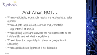© 2015
Synthexis
And When NOT…
• When predictable, repeatable results are required (e.g. sales
reports)
• When all data is structured, numeric and predictable
– e.g. Internet of Things
• When shifting views and answers are not appropriate or are
indefensible due to industry regulations
• When interaction, especially in natural language, is not
necessary
• When a probabilistic approach is not desirable
 