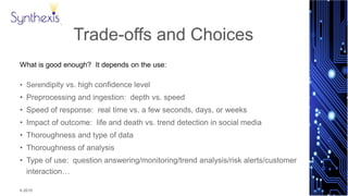 © 2015
Synthexis
Trade-offs and Choices
What is good enough? It depends on the use:
• Serendipity vs. high confidence level
• Preprocessing and ingestion: depth vs. speed
• Speed of response: real time vs. a few seconds, days, or weeks
• Impact of outcome: life and death vs. trend detection in social media
• Thoroughness and type of data
• Thoroughness of analysis
• Type of use: question answering/monitoring/trend analysis/risk alerts/customer
interaction…
 