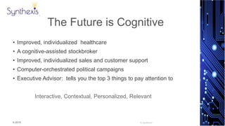 © 2015
Synthexis
The Future is Cognitive
• Improved, individualized healthcare
• A cognitive-assisted stockbroker
• Improved, individualized sales and customer support
• Computer-orchestrated political campaigns
• Executive Advisor: tells you the top 3 things to pay attention to
Interactive, Contextual, Personalized, Relevant
 