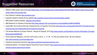 Copyright © 2016 Earley Information Science36
Suggested Resources
• Allstate’s ABIe project case study http://www.earley.com/knowledge/case-studies/allstate%E2%80%99s-intelligent-agent-reduces-call-
center-traffic-and-provides-help
• Sue Feldman’s website http://synthexis.com/
• Cognitive Systems Institute Group website http://cognitive-science.info/community/weekly-update/
• IBM Watson Outthink website www.ibm.com/outthink
• IBM Research on Cognitive Computing http://www.research.ibm.com/cognitive-computing/#fbid=WaBFwxRAB0M
• Inside IBM: The Inventors Who Are Creating the Era of Cognitive Computing http://www.ibm.com/blogs/think/2016/01/13/inside-ibm-the-
inventors-who-are-creating-the-era-of-cognitive-computing/
• The Answer Machine by Susan Feldman. Morgan & Claypool, 2012 http://www.amazon.com/Synthesis-Lectures-Information-Concepts-
Retrieval/dp/1608459349
• Online Searcher Magazine, Jan-Feb. 2016 issue (v.40 no. 1). P. 38. “If I only had a(other) brain.” By Sue Feldman
http://www.infotoday.com/OnlineSearcher/
• Cognitive Computing Consortium http://www.cognitivecomputingconsortium.com/
• Enterprise Search: 14 Industry Experts Predict the Future of Search http://www.docurated.com/enterprise-search/enterprise-search-14-
industry-experts-predict-future-search
 