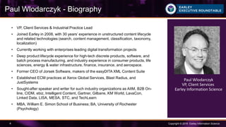 Copyright © 2016 Earley Information Science4
Paul Wlodarczyk - Biography
• VP, Client Services & Industrial Practice Lead
• Joined Earley in 2008, with 30 years’ experience in unstructured content lifecycle
and related technologies (search, content management, classification, taxonomy,
localization)
• Currently working with enterprises leading digital transformation projects
• Deep product lifecycle experience for high-tech discrete products, software, and
batch process manufacturing, and industry experience in consumer products, life
sciences, energy & water infrastructure, finance, insurance, and aerospace.
• Former CEO of Jorsek Software, makers of the easyDITA XML Content Suite
• Established ECM practices at Xerox Global Services, Blast Radius, and
JustSystems
• Sought-after speaker and writer for such industry organizations as AIIM, B2B On-
line, CIDM, ebiz, Intelligent Content, Gartner, Gilbane, KM World, LavaCon,
Linked Data, LISA, MESA, STC, and TechLearn
• MBA, William E. Simon School of Business; BA, University of Rochester
(Psychology)
Paul Wlodarczyk
VP, Client Services
Earley Information Science
 