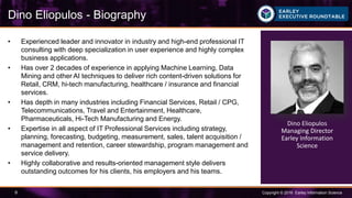 Copyright © 2016 Earley Information Science9
• Experienced leader and innovator in industry and high-end professional IT
consulting with deep specialization in user experience and highly complex
business applications.
• Has over 2 decades of experience in applying Machine Learning, Data
Mining and other AI techniques to deliver rich content-driven solutions for
Retail, CRM, hi-tech manufacturing, healthcare / insurance and financial
services.
• Has depth in many industries including Financial Services, Retail / CPG,
Telecommunications, Travel and Entertainment, Healthcare,
Pharmaceuticals, Hi-Tech Manufacturing and Energy.
• Expertise in all aspect of IT Professional Services including strategy,
planning, forecasting, budgeting, measurement, sales, talent acquisition /
management and retention, career stewardship, program management and
service delivery.
• Highly collaborative and results-oriented management style delivers
outstanding outcomes for his clients, his employers and his teams.
Dino Eliopulos - Biography
Dino Eliopulos
Managing Director
Earley Information
Science
 
