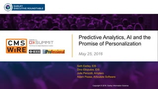 Copyright © 2016 Earley Information Science1
Predictive Analytics, AI and the
Promise of Personalization
May 25, 2016
Copyright © 2016 Earley Information Science
Seth Earley, EIS
Dino Eliopulos, EIS
Julie Penzotti, Amplero
Adam Pease, Articulate Software
 