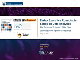 Copyright © 2015 Earley Information Science1 Copyright © 2015 Earley Information Science
Earley Executive Roundtable
Series on Data Analytics
Session 1: Business Potential of Machine
Learning and Cognitive Computing
May 27, 2015
Presented by
Seth Earley
CEO
Click to watch the
recording of this session
 