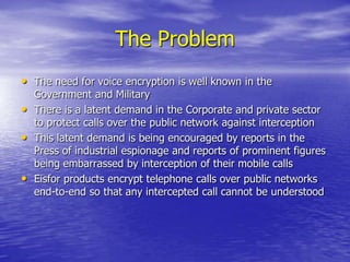 The ProblemThe need for voice encryption is well known in the Government and MilitaryThere is a latent demand in the Corporate and private sector to protect calls over the public network against interceptionThis latent demand is being encouraged by reports in the Press of industrial espionage and reports of prominent figures being embarrassed by interception of their mobile callsEisfor products encrypt telephone calls over public networks end-to-end so that any intercepted call cannot be understood