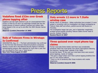 Press ReportsVodafone fined £53m over Greek phone tapping affairVodafone was last night ordered to pay an unprecedented €76m (£53m) in fines for its role in an espionage scandal that saw the mobile phones of Greece's political, business and military elite being tapped in the run-up to and after the 2004 Olympic Games in Athens.Observer (London) December 15 2006Italy arrests 12 more in T.Italia wiretap caseMILAN, March 22 (Reuters) - Italian authorities have arrested 12 more people in connection with an investigation into illegal wiretapping by Telecom Italia staff and others, judicial sources told Reuters on Thursday. The investigation began last year, and in September magistrates arrested several people including Telecom Italia's former head of security, GiulianoTavaroli. Reuters March 22 2007Role of Telecom Firms in Wiretaps Is Confirmed WASHINGTON, Aug. 23 — The Bush administration has confirmed for the first time that American telecommunications companies played a crucial role in the National Security Agency’s domestic eavesdropping program after asserting for more than a year that any role played by them was a “state secret.”New York Times August 24 2007Three quizzed over royal phone tap claimsFormer royal aide Dickie Arbiter said there was considerable sensitivity within the royal family over phone interceptions following the infamous “squidgy-gate” episode in the 1990s.He told Sky News: “If you cast your mind back there were several phone tappings, mainly of mobiles.“This goes a stage further and if this is phone tapping landlines then this is a very serious offence.“There is a lot of sensitivity after these incidents with mobile telephones.Observer (London) Ausust 8 2006