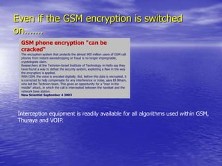 Even if the GSM encryption is switched on…….GSM phone encryption "can be cracked“The encryption system that protects the almost 900 million users of GSM cell phones from instant eavesdropping or fraud is no longer impregnable, cryptologists claim.Researchers at the Technion-Israel Institute of Technology in Haifa say they have found a way to defeat the security system, exploiting a flaw in the way the encryption is applied.With GSM, the voice is encoded digitally. But, before this data is encrypted, it is corrected to help compensate for any interference or noise, says Eli Biham, who led the Technion team. This gives an opportunity for a "man in the middle" attack, in which the call is intercepted between the handset and the network base station.New Scientist September 4 2003Interception equipment is readily available for all algorithms used within GSM,Thuraya and VOIP.
