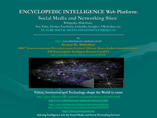 ENCYCLOPEDIC INTELLIGENCE Web Platform:
Social Media and Networking Sites:
Wikipedia, Slideshare,
You Tube, Twitter, Facebook, LinkedIn, Google+, VKontakte, etc.
FUTURE SOCIAL MEDIA INVESTMENT PROJECTS

--------------------------------------------------------------------By
http://www.slideshare.net/ashabook/eis-ltd
http://www.slideshare.net/ashabook/eis-ltd

Azamat Sh. Abdoullaev

ООО "Энциклопедические Интеллектуальные Системы“ (Moscow/Russia, Skolkovo Innovation Center )
"Энциклопедические
Системы“

EIS Encyclopedic Intelligent Systems Ltd (EU)
http://www.slideshare.net/ashabook/eis-limited-28850348

Vision, Innovation and Technology shape the World to come
http://www.slideshare.net/ashabook/creating-the-future-tomorrows-world
http://www. slideshare. net/ ashabook/ creating- the- future- tomorrowshttp://www.slideshare.net/ashabook/smartworl-dabr
http://www.slideshare.net/ashabook/innovation-platform
http://www.slideshare.net/ashabook/iworld-25498222
http://www. slideshare. net/ ashabook/ iworld-25498222
http://iiisyla.livejournal.com
Infusing Intelligence into the Social Media and Social Networking Services

 