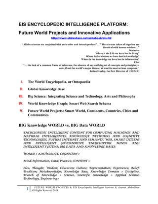 1 FUTURE WORLD PROJECTS & EIS Encyclopedic Intelligent Systems & Azamat Abdoullaev
All Rights Reserved 2014
EIS ENCYCLOPEDIC INTELLIGENCE PLATFORM:
Future World Projects and Innovative Applications
http://www.slideshare.net/ashabook/eis-ltd
“All the sciences are conjoined with each other and interdependent”…” The sciences taken all together are
identical with human wisdom…”
Descartes
Where is the Life we have lost in living?
Where is the wisdom we have lost in knowledge?
Where is the knowledge we have lost in information?
Eliot
‘’… the lack of a common frame of reference, the absence of any unifying set of concepts and principles, is
now, if not the world's major disease, at least its most serious symptom.’’
Julian Huxley, the first Director of UNESCO
I. The World Encyclopedia, or Ontopaedia
II. Global Knowledge Base
III. Big Science: Integrating Science and Technology, Arts and Philosophy
IV. World Knowledge Graph: Smart Web Search Schema
V. Future World Projects: Smart World, Continents, Countries, Cities and
Communities
BIG Knowledge WORLD vs. BIG Data WORLD
ENCYCLOPEDIC INTELLIGENT CONTENT FOR COMPUTING MACHINES AND
NATURAL INTELLIGENCES, KNOWLEDGE NETWORKS AND COGNITIVE
TECHNOLOGIES, FUTURE INTERNET AND SEMANTIC WEB, SMART CITIZENS
AND INTELLIGENT GOVERNMENT; ENCYCLOPEDIC MINDS AND
INTELLIGENT SYSTEMS; BIG DATA AND KNOWLEDGE BASES:
WORLD > KNOWLEDGE, COGNITION >
Mind; Information, Data; Practice; CONTENT >
Idea, Thought; Wisdom; Education; Culture; Representation; Experience; Belief;
Tradition; Metaknowledge; Knowledge Base, Knowledge Domain > Discipline,
Branch of Knowledge > Science, Scientific Knowledge > Applied Science,
Technology, Engineering>
 