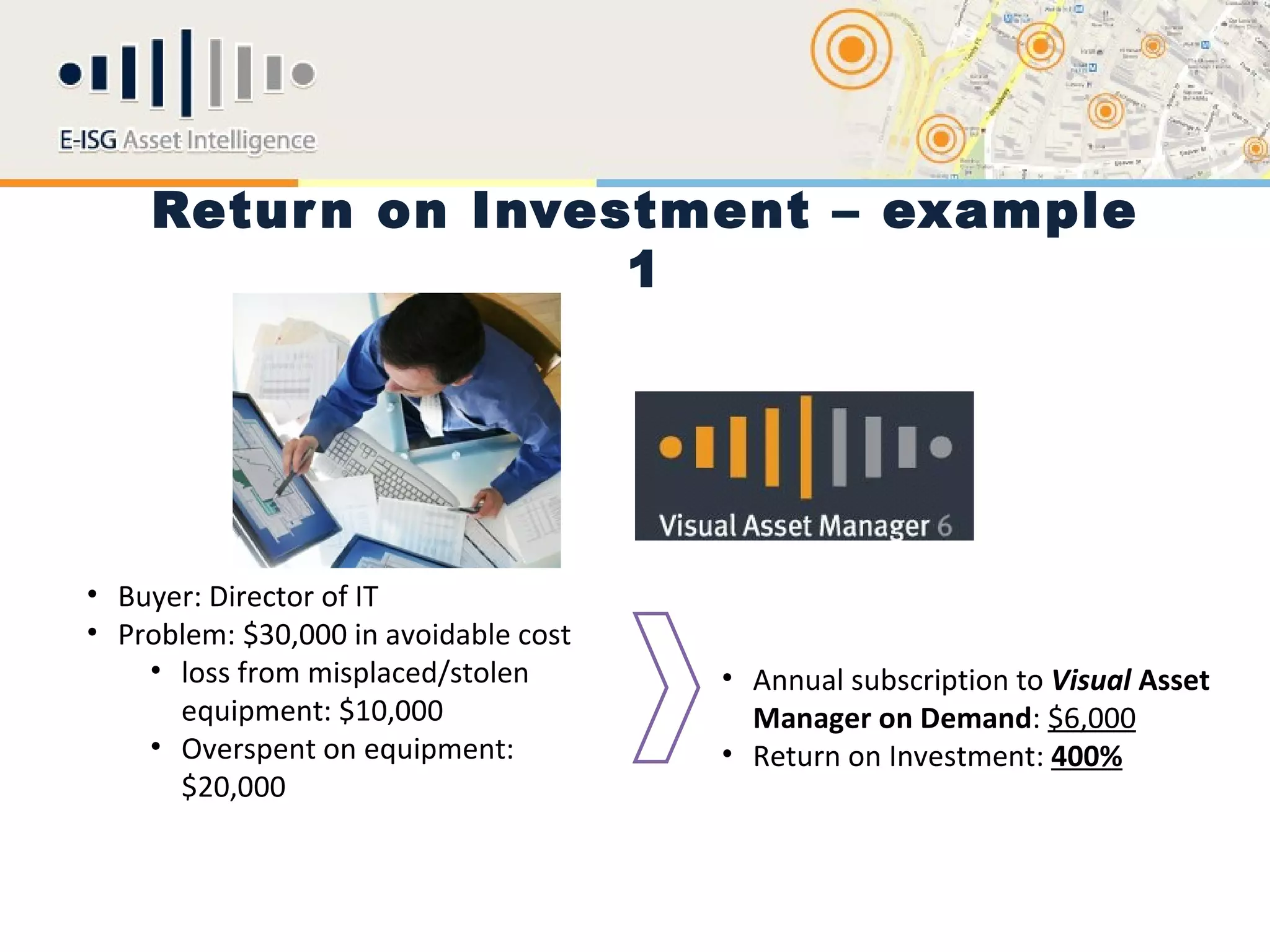Retur n on Investment – example
                    1




• Buyer: Director of IT
• Problem: $30,000 in avoidable cost
    • loss from misplaced/stolen       • Annual subscription to Visual Asset
      equipment: $10,000                 Manager on Demand: $6,000
    • Overspent on equipment:          • Return on Investment: 400%
      $20,000
 