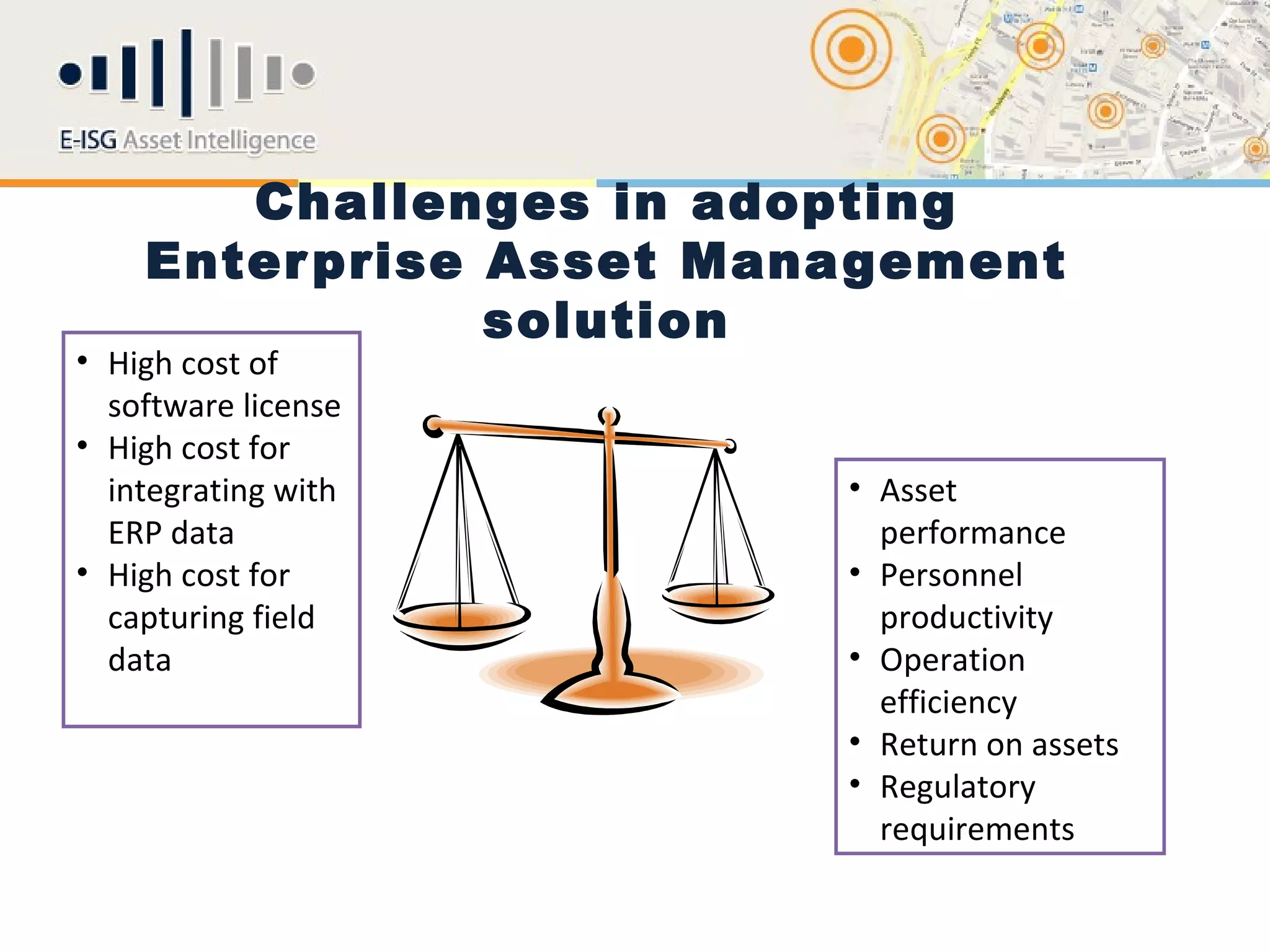 Challenges in adopting
    Enter prise Asset Management
                solution
• High cost of
  software license
• High cost for
  integrating with       • Asset
  ERP data                 performance
• High cost for          • Personnel
  capturing field          productivity
  data                   • Operation
                           efficiency
                         • Return on assets
                         • Regulatory
                           requirements
 