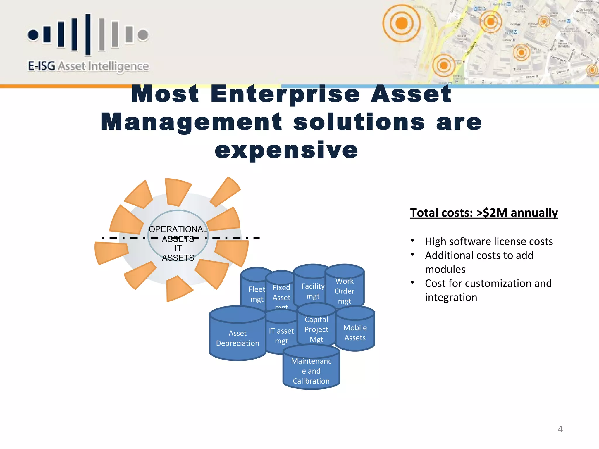 Most Enter prise Asset
Management solutions are
      expensive

                                                                 Total costs: >$2M annually
   OPERATIONAL
     ASSETS                                                      • High software license costs
       IT
     ASSETS                                                      • Additional costs to add
                                                                   modules
                          Fleet Fixed      Facility
                                                      Work       • Cost for customization and
                                                      Order
                          mgt Asset         mgt
                                                       mgt         integration
                                 mgt
                                            Capital
                                IT asset    Project     Mobile
                    Asset
                                  mgt        Mgt        Assets
                 Depreciation

                                        Maintenanc
                                          e and
                                        Calibration




                                                                                                 4
 