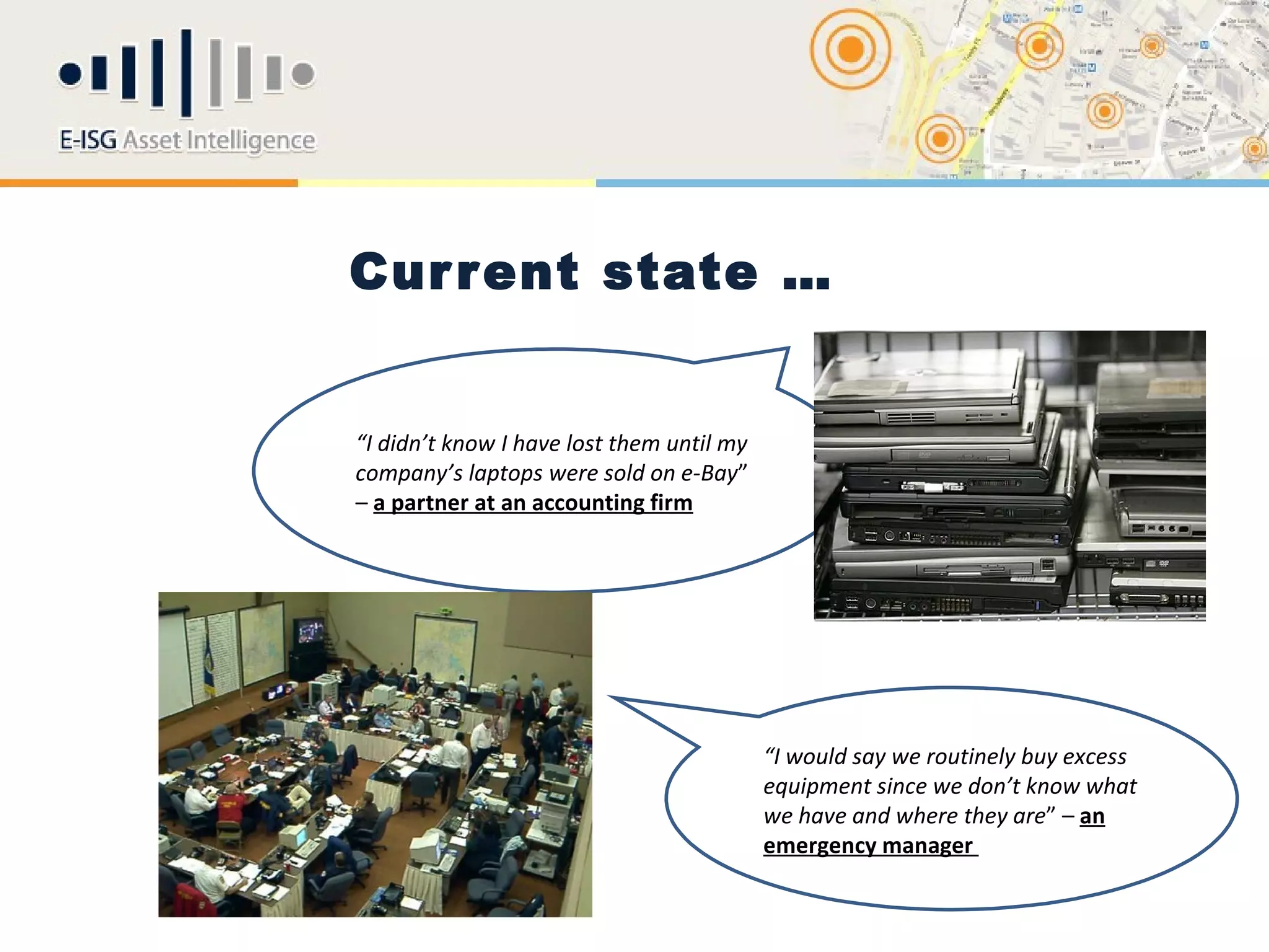 Cur r ent state …


“I didn’t know I have lost them until my
company’s laptops were sold on e-Bay”
– a partner at an accounting firm




                                           “I would say we routinely buy excess
                                           equipment since we don’t know what
                                           we have and where they are” – an
                                           emergency manager
 